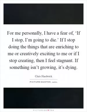 For me personally, I have a fear of, ‘If I stop, I’m going to die.’ If I stop doing the things that are enriching to me or creatively exciting to me or if I stop creating, then I feel stagnant. If something isn’t growing, it’s dying Picture Quote #1
