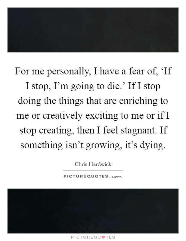For me personally, I have a fear of, ‘If I stop, I'm going to die.' If I stop doing the things that are enriching to me or creatively exciting to me or if I stop creating, then I feel stagnant. If something isn't growing, it's dying Picture Quote #1