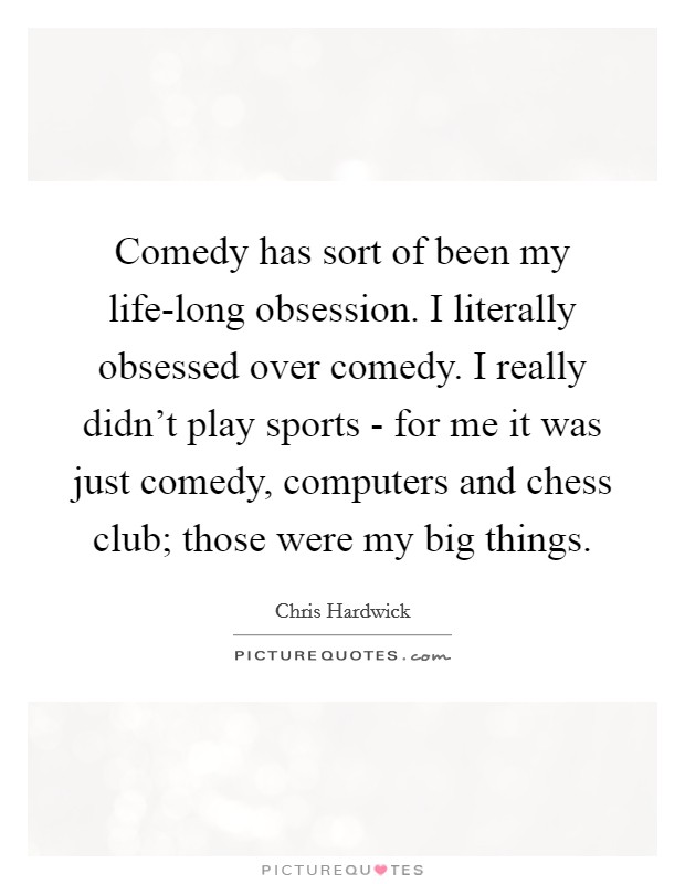 Comedy has sort of been my life-long obsession. I literally obsessed over comedy. I really didn't play sports - for me it was just comedy, computers and chess club; those were my big things Picture Quote #1