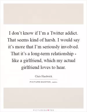 I don’t know if I’m a Twitter addict. That seems kind of harsh. I would say it’s more that I’m seriously involved. That it’s a long-term relationship - like a girlfriend, which my actual girlfriend loves to hear Picture Quote #1