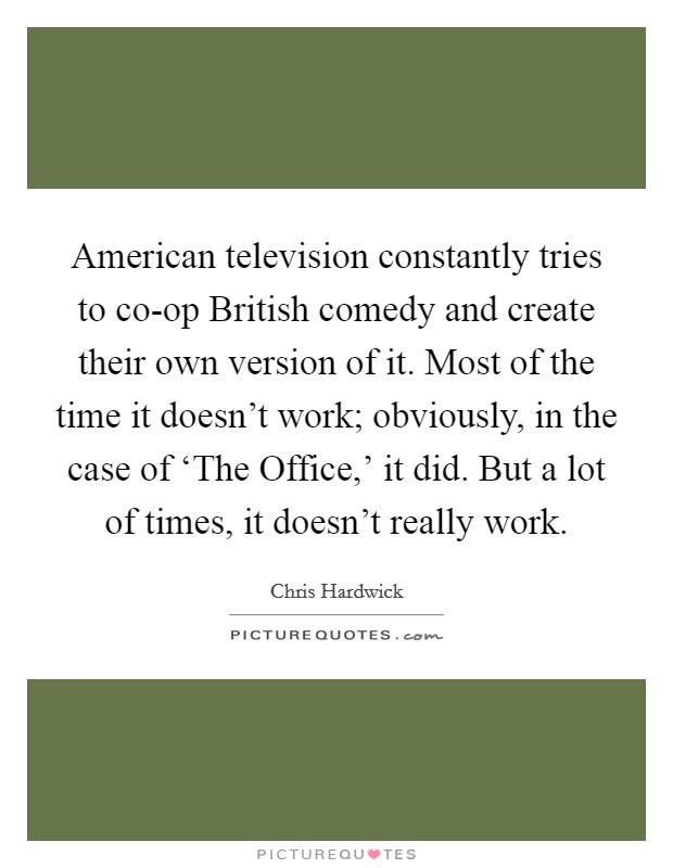 American television constantly tries to co-op British comedy and create their own version of it. Most of the time it doesn't work; obviously, in the case of ‘The Office,' it did. But a lot of times, it doesn't really work Picture Quote #1
