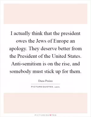 I actually think that the president owes the Jews of Europe an apology. They deserve better from the President of the United States. Anti-semitism is on the rise, and somebody must stick up for them Picture Quote #1