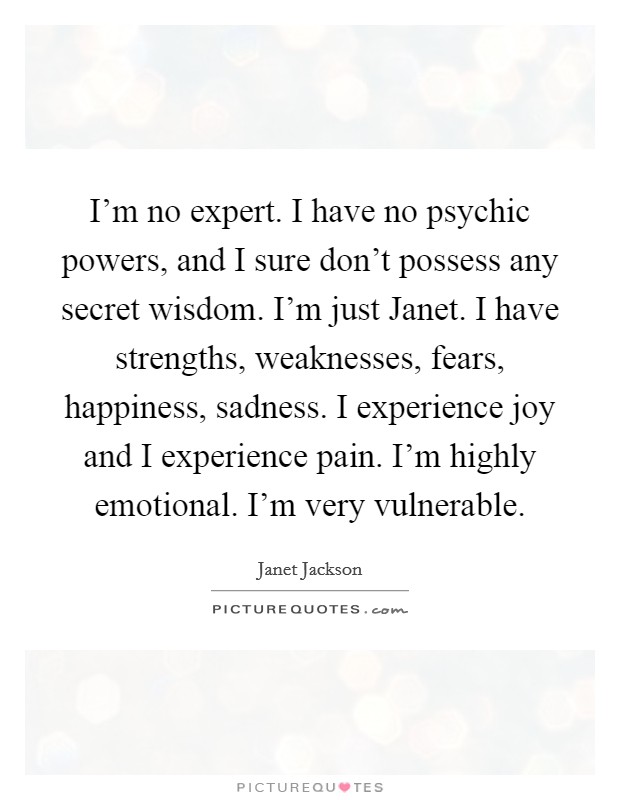 I'm no expert. I have no psychic powers, and I sure don't possess any secret wisdom. I'm just Janet. I have strengths, weaknesses, fears, happiness, sadness. I experience joy and I experience pain. I'm highly emotional. I'm very vulnerable Picture Quote #1