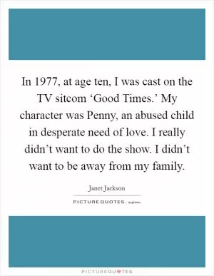 In 1977, at age ten, I was cast on the TV sitcom ‘Good Times.’ My character was Penny, an abused child in desperate need of love. I really didn’t want to do the show. I didn’t want to be away from my family Picture Quote #1