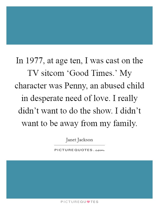 In 1977, at age ten, I was cast on the TV sitcom ‘Good Times.' My character was Penny, an abused child in desperate need of love. I really didn't want to do the show. I didn't want to be away from my family Picture Quote #1