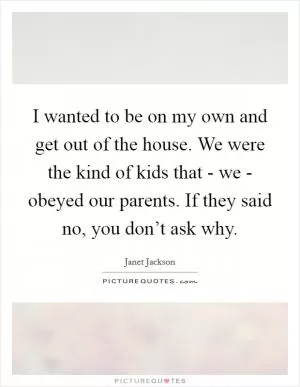 I wanted to be on my own and get out of the house. We were the kind of kids that - we - obeyed our parents. If they said no, you don’t ask why Picture Quote #1