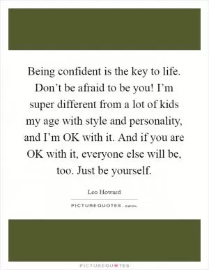 Being confident is the key to life. Don’t be afraid to be you! I’m super different from a lot of kids my age with style and personality, and I’m OK with it. And if you are OK with it, everyone else will be, too. Just be yourself Picture Quote #1