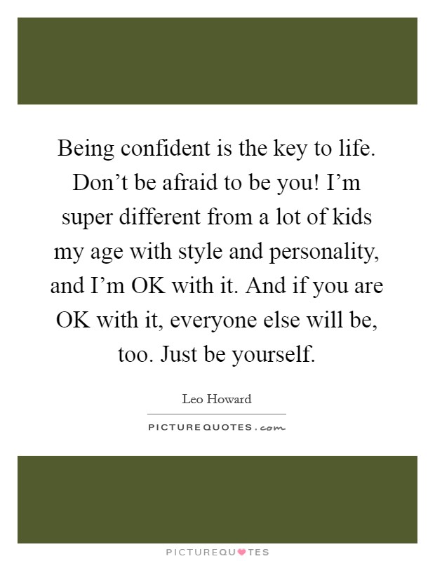 Being confident is the key to life. Don't be afraid to be you! I'm super different from a lot of kids my age with style and personality, and I'm OK with it. And if you are OK with it, everyone else will be, too. Just be yourself Picture Quote #1