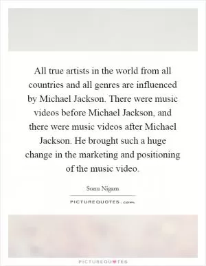 All true artists in the world from all countries and all genres are influenced by Michael Jackson. There were music videos before Michael Jackson, and there were music videos after Michael Jackson. He brought such a huge change in the marketing and positioning of the music video Picture Quote #1
