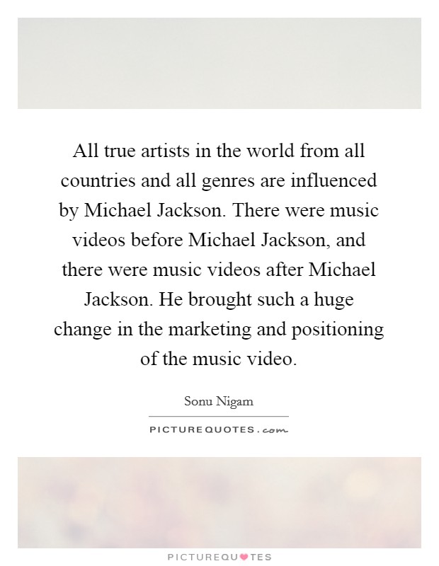 All true artists in the world from all countries and all genres are influenced by Michael Jackson. There were music videos before Michael Jackson, and there were music videos after Michael Jackson. He brought such a huge change in the marketing and positioning of the music video Picture Quote #1