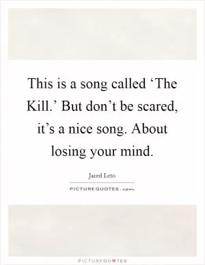 This is a song called ‘The Kill.’ But don’t be scared, it’s a nice song. About losing your mind Picture Quote #1