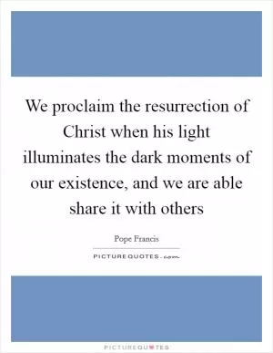 We proclaim the resurrection of Christ when his light illuminates the dark moments of our existence, and we are able share it with others Picture Quote #1