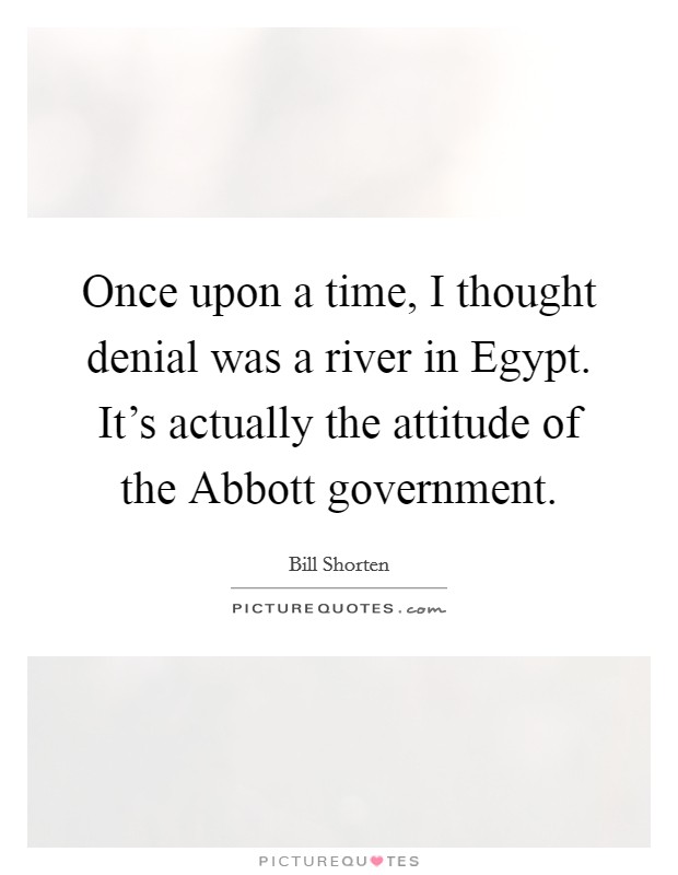 Once upon a time, I thought denial was a river in Egypt. It's actually the attitude of the Abbott government Picture Quote #1
