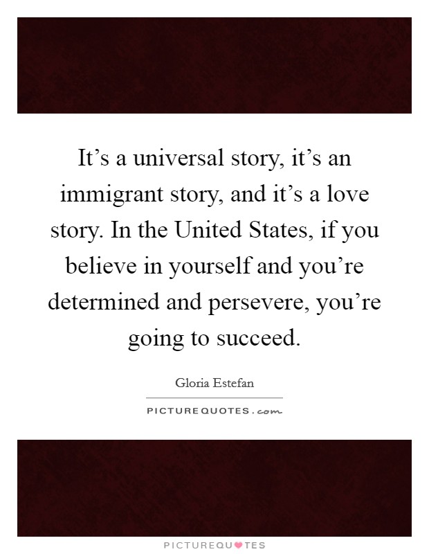 It's a universal story, it's an immigrant story, and it's a love story. In the United States, if you believe in yourself and you're determined and persevere, you're going to succeed Picture Quote #1