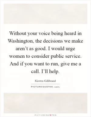 Without your voice being heard in Washington, the decisions we make aren’t as good. I would urge women to consider public service. And if you want to run, give me a call. I’ll help Picture Quote #1