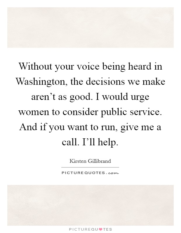 Without your voice being heard in Washington, the decisions we make aren't as good. I would urge women to consider public service. And if you want to run, give me a call. I'll help Picture Quote #1