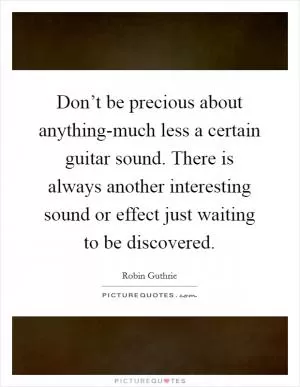 Don’t be precious about anything-much less a certain guitar sound. There is always another interesting sound or effect just waiting to be discovered Picture Quote #1