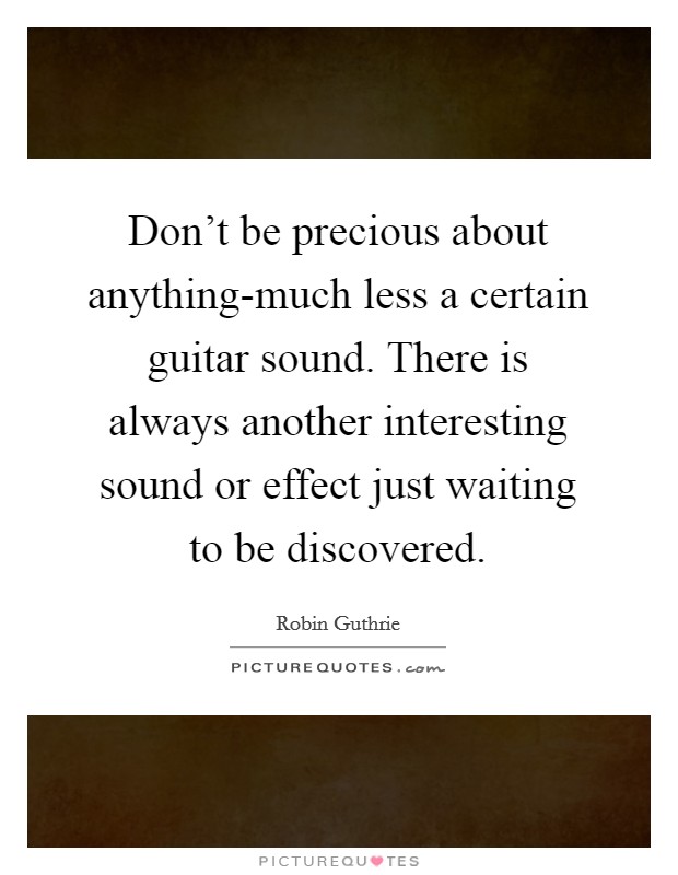 Don't be precious about anything-much less a certain guitar sound. There is always another interesting sound or effect just waiting to be discovered Picture Quote #1