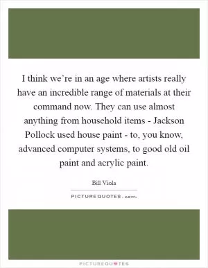 I think we’re in an age where artists really have an incredible range of materials at their command now. They can use almost anything from household items - Jackson Pollock used house paint - to, you know, advanced computer systems, to good old oil paint and acrylic paint Picture Quote #1