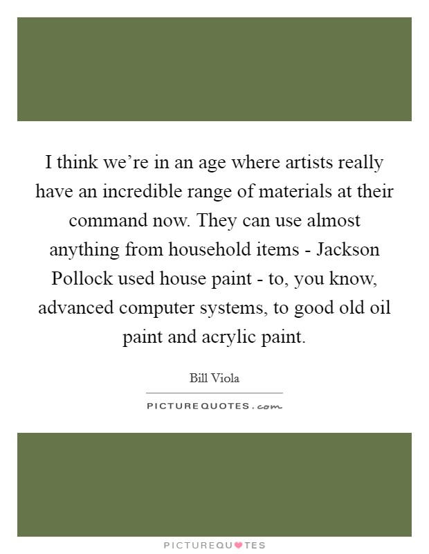 I think we're in an age where artists really have an incredible range of materials at their command now. They can use almost anything from household items - Jackson Pollock used house paint - to, you know, advanced computer systems, to good old oil paint and acrylic paint Picture Quote #1