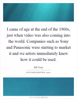 I came of age at the end of the 1960s, just when video was also coming into the world. Companies such as Sony and Panasonic were starting to market it and we artists immediately knew how it could be used Picture Quote #1