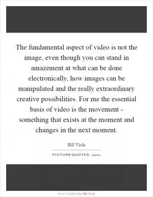 The fundamental aspect of video is not the image, even though you can stand in amazement at what can be done electronically, how images can be manipulated and the really extraordinary creative possibilities. For me the essential basis of video is the movement - something that exists at the moment and changes in the next moment Picture Quote #1