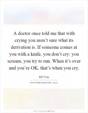 A doctor once told me that with crying you aren’t sure what its derivation is. If someone comes at you with a knife, you don’t cry: you scream, you try to run. When it’s over and you’re OK, that’s when you cry Picture Quote #1