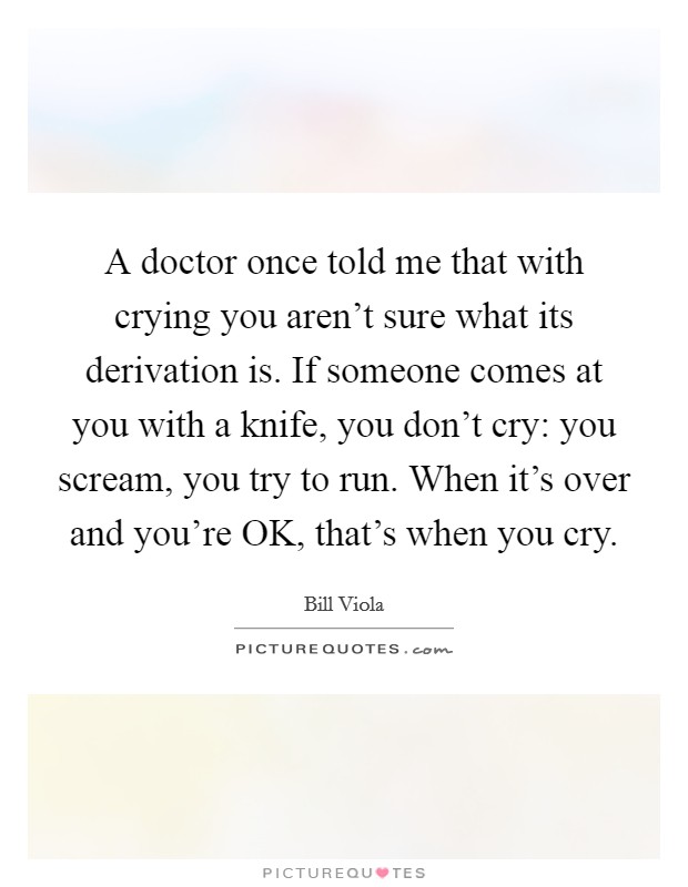A doctor once told me that with crying you aren't sure what its derivation is. If someone comes at you with a knife, you don't cry: you scream, you try to run. When it's over and you're OK, that's when you cry Picture Quote #1