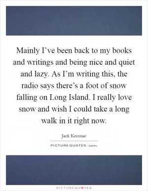Mainly I’ve been back to my books and writings and being nice and quiet and lazy. As I’m writing this, the radio says there’s a foot of snow falling on Long Island. I really love snow and wish I could take a long walk in it right now Picture Quote #1