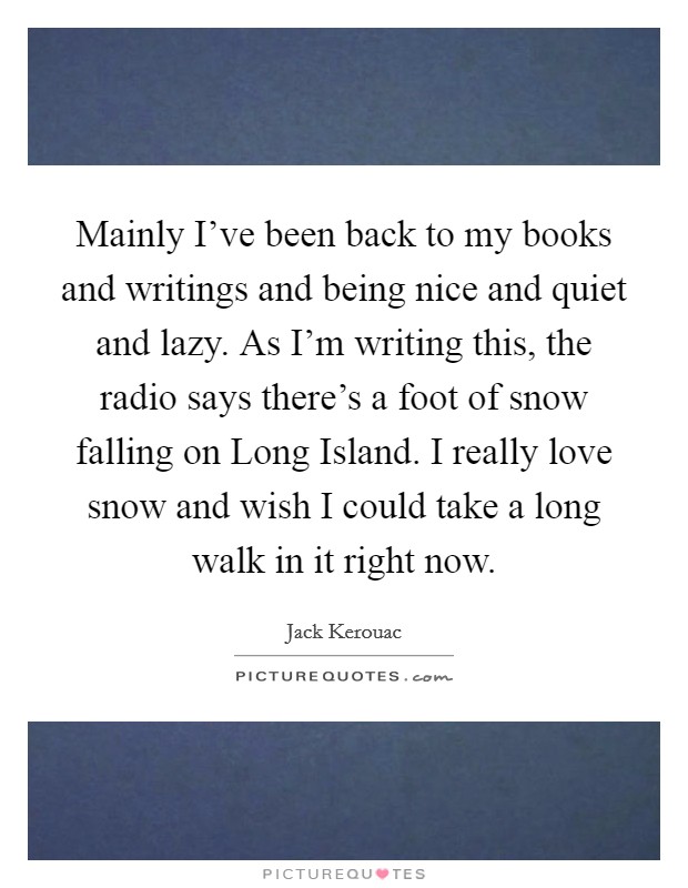 Mainly I've been back to my books and writings and being nice and quiet and lazy. As I'm writing this, the radio says there's a foot of snow falling on Long Island. I really love snow and wish I could take a long walk in it right now Picture Quote #1