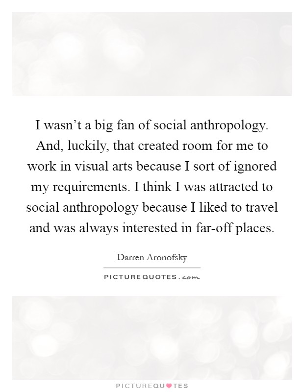 I wasn't a big fan of social anthropology. And, luckily, that created room for me to work in visual arts because I sort of ignored my requirements. I think I was attracted to social anthropology because I liked to travel and was always interested in far-off places Picture Quote #1
