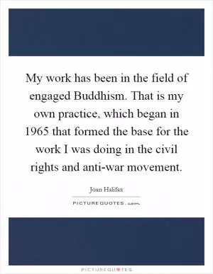 My work has been in the field of engaged Buddhism. That is my own practice, which began in 1965 that formed the base for the work I was doing in the civil rights and anti-war movement Picture Quote #1