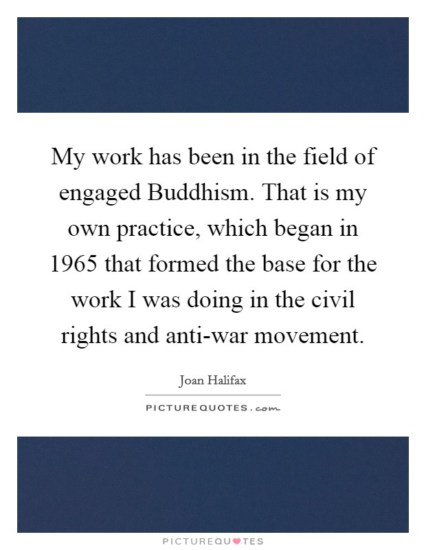 My work has been in the field of engaged Buddhism. That is my own practice, which began in 1965 that formed the base for the work I was doing in the civil rights and anti-war movement Picture Quote #1