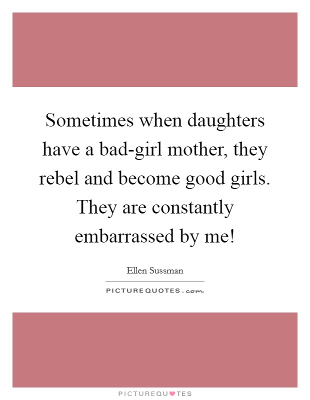 Sometimes when daughters have a bad-girl mother, they rebel and become good girls. They are constantly embarrassed by me! Picture Quote #1