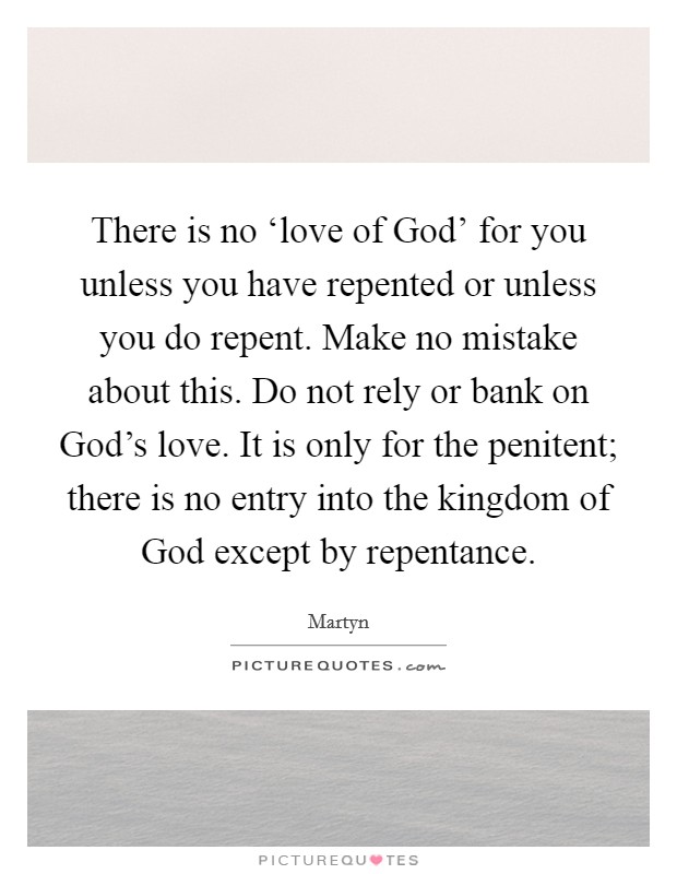 There is no ‘love of God' for you unless you have repented or unless you do repent. Make no mistake about this. Do not rely or bank on God's love. It is only for the penitent; there is no entry into the kingdom of God except by repentance Picture Quote #1