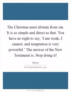 The Christian must abstain from sin. It is as simple and direct as that. You have no right to say, ‘I am weak, I cannot, and temptation is very powerful.’ The answer of the New Testament is, Stop doing it! Picture Quote #1