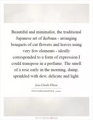 Beautiful and minimalist, the traditional Japanese art of ikebana - arranging bouquets of cut flowers and leaves using very few elements - ideally corresponded to a form of expression I could transpose in a perfume. The smell of a rose early in the morning, damp, sprinkled with dew, delicate and light Picture Quote #1