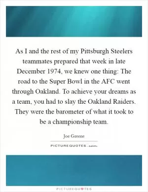 As I and the rest of my Pittsburgh Steelers teammates prepared that week in late December 1974, we knew one thing: The road to the Super Bowl in the AFC went through Oakland. To achieve your dreams as a team, you had to slay the Oakland Raiders. They were the barometer of what it took to be a championship team Picture Quote #1
