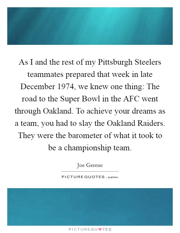 As I and the rest of my Pittsburgh Steelers teammates prepared that week in late December 1974, we knew one thing: The road to the Super Bowl in the AFC went through Oakland. To achieve your dreams as a team, you had to slay the Oakland Raiders. They were the barometer of what it took to be a championship team Picture Quote #1