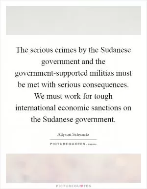 The serious crimes by the Sudanese government and the government-supported militias must be met with serious consequences. We must work for tough international economic sanctions on the Sudanese government Picture Quote #1