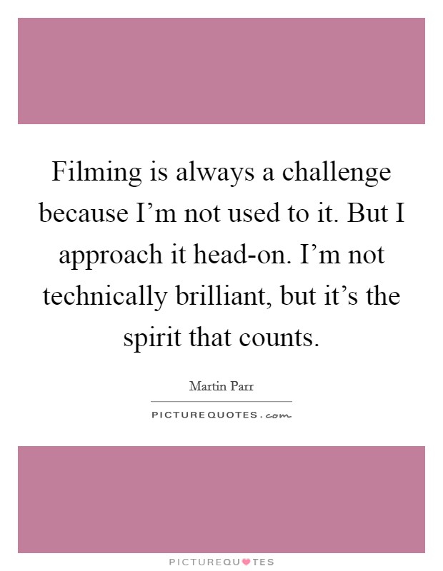 Filming is always a challenge because I'm not used to it. But I approach it head-on. I'm not technically brilliant, but it's the spirit that counts Picture Quote #1