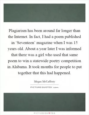 Plagiarism has been around far longer than the Internet. In fact, I had a poem published in ‘Seventeen’ magazine when I was 15 years old. About a year later I was informed that there was a girl who used that same poem to win a statewide poetry competition in Alabama. It took months for people to put together that this had happened Picture Quote #1
