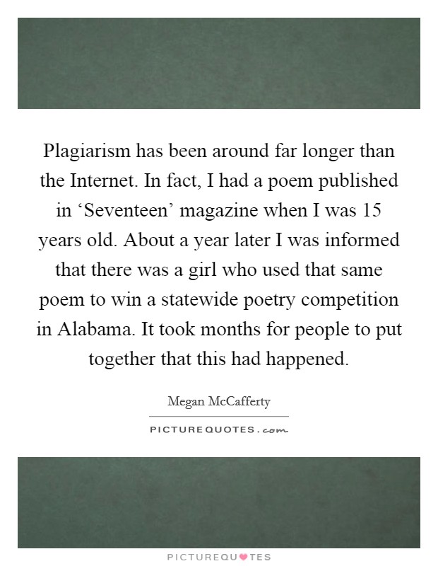 Plagiarism has been around far longer than the Internet. In fact, I had a poem published in ‘Seventeen' magazine when I was 15 years old. About a year later I was informed that there was a girl who used that same poem to win a statewide poetry competition in Alabama. It took months for people to put together that this had happened Picture Quote #1