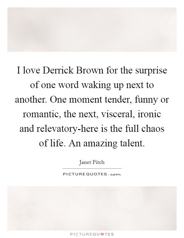 I love Derrick Brown for the surprise of one word waking up next to another. One moment tender, funny or romantic, the next, visceral, ironic and relevatory-here is the full chaos of life. An amazing talent Picture Quote #1