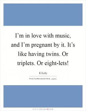 I’m in love with music, and I’m pregnant by it. It’s like having twins. Or triplets. Or eight-lets! Picture Quote #1