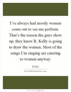 I’ve always had mostly women come out to see me perform. That’s the reason the guys show up; they know R. Kelly is going to draw the women. Most of the songs I’m singing are catering to women anyway Picture Quote #1