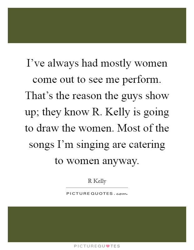 I've always had mostly women come out to see me perform. That's the reason the guys show up; they know R. Kelly is going to draw the women. Most of the songs I'm singing are catering to women anyway Picture Quote #1