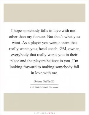 I hope somebody falls in love with me - other than my fiancee. But that’s what you want. As a player you want a team that really wants you; head coach, GM, owner, everybody that really wants you in their place and the players believe in you. I’m looking forward to making somebody fall in love with me Picture Quote #1