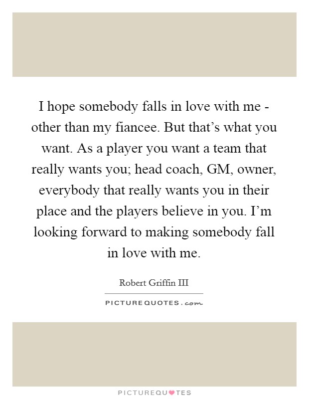 I hope somebody falls in love with me - other than my fiancee. But that's what you want. As a player you want a team that really wants you; head coach, GM, owner, everybody that really wants you in their place and the players believe in you. I'm looking forward to making somebody fall in love with me Picture Quote #1