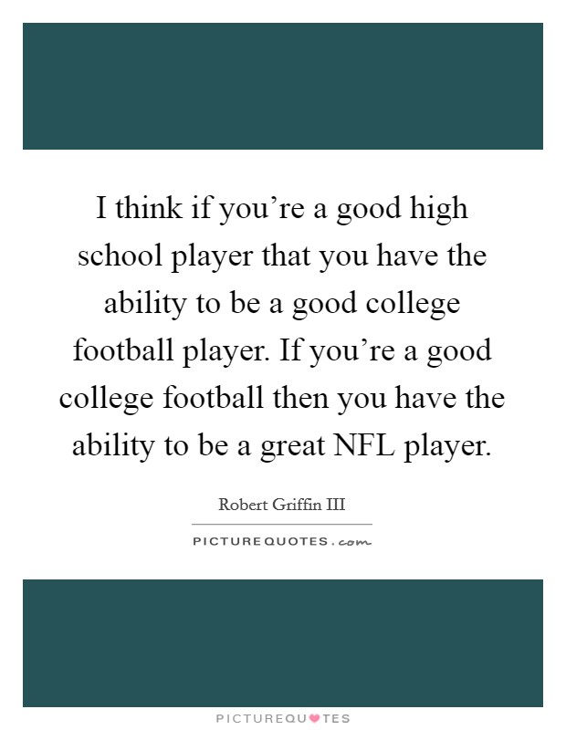 I think if you're a good high school player that you have the ability to be a good college football player. If you're a good college football then you have the ability to be a great NFL player Picture Quote #1